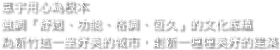 惠宇用心為根本，強調『舒適、功能、格調、恆久』的文化底蘊，為新竹這一座好美的城市，創新一幢幢美好的建築。